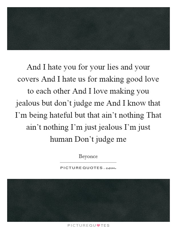 And I hate you for your lies and your covers And I hate us for making good love to each other And I love making you jealous but don't judge me And I know that I'm being hateful but that ain't nothing That ain't nothing I'm just jealous I'm just human Don't judge me Picture Quote #1