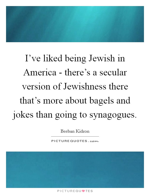 I've liked being Jewish in America - there's a secular version of Jewishness there that's more about bagels and jokes than going to synagogues. Picture Quote #1
