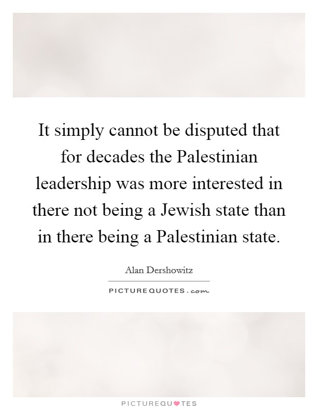 It simply cannot be disputed that for decades the Palestinian leadership was more interested in there not being a Jewish state than in there being a Palestinian state. Picture Quote #1