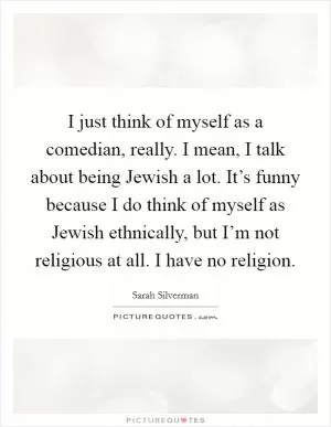 I just think of myself as a comedian, really. I mean, I talk about being Jewish a lot. It’s funny because I do think of myself as Jewish ethnically, but I’m not religious at all. I have no religion Picture Quote #1