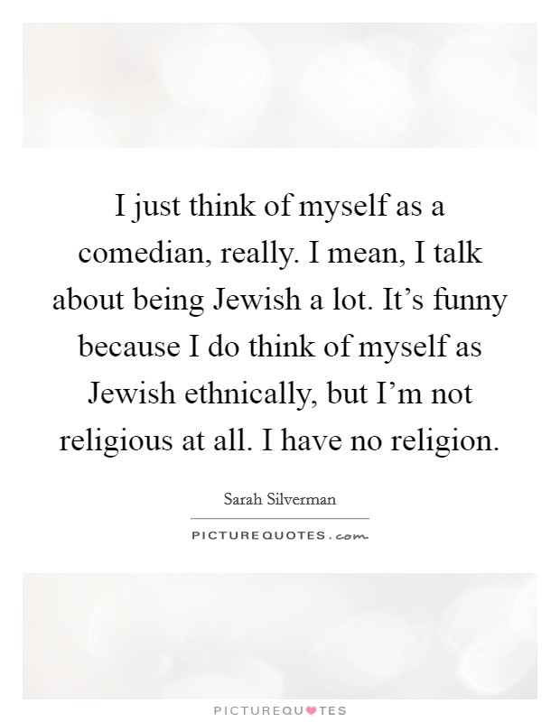 I just think of myself as a comedian, really. I mean, I talk about being Jewish a lot. It's funny because I do think of myself as Jewish ethnically, but I'm not religious at all. I have no religion. Picture Quote #1