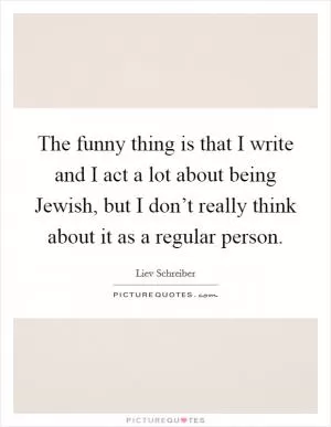 The funny thing is that I write and I act a lot about being Jewish, but I don’t really think about it as a regular person Picture Quote #1