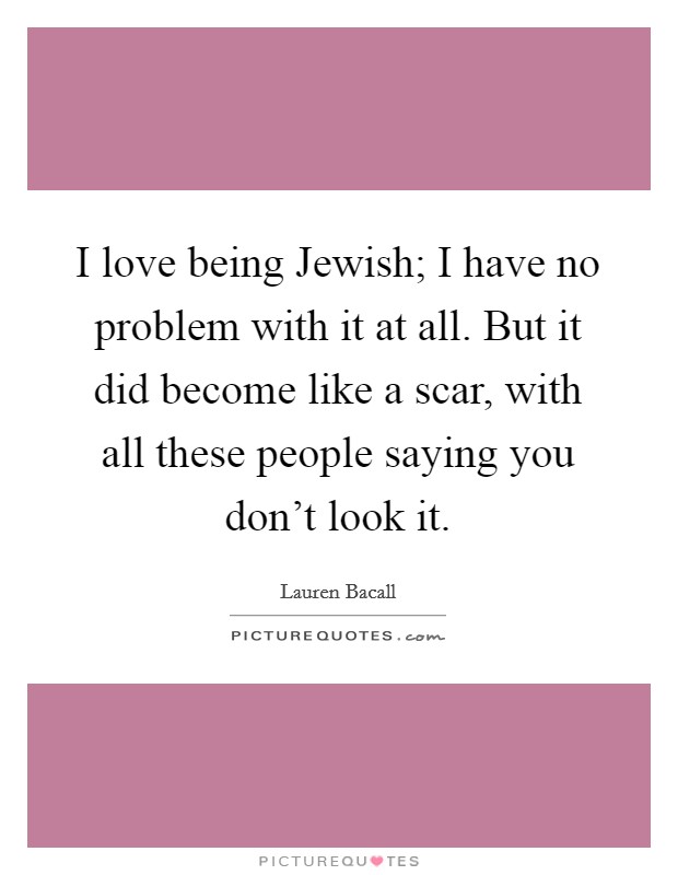 I love being Jewish; I have no problem with it at all. But it did become like a scar, with all these people saying you don't look it. Picture Quote #1