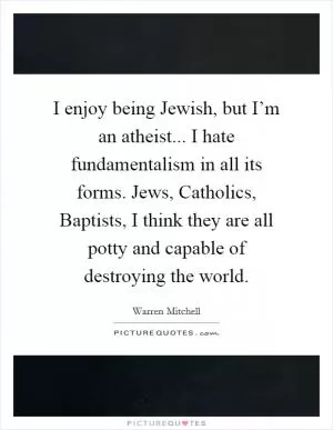 I enjoy being Jewish, but I’m an atheist... I hate fundamentalism in all its forms. Jews, Catholics, Baptists, I think they are all potty and capable of destroying the world Picture Quote #1