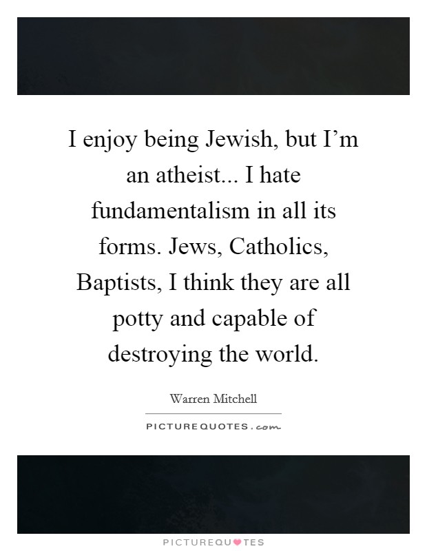 I enjoy being Jewish, but I'm an atheist... I hate fundamentalism in all its forms. Jews, Catholics, Baptists, I think they are all potty and capable of destroying the world. Picture Quote #1