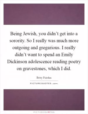 Being Jewish, you didn’t get into a sorority. So I really was much more outgoing and gregarious. I really didn’t want to spend an Emily Dickinson adolescence reading poetry on gravestones, which I did Picture Quote #1
