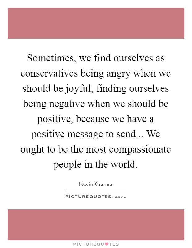 Sometimes, we find ourselves as conservatives being angry when we should be joyful, finding ourselves being negative when we should be positive, because we have a positive message to send... We ought to be the most compassionate people in the world. Picture Quote #1