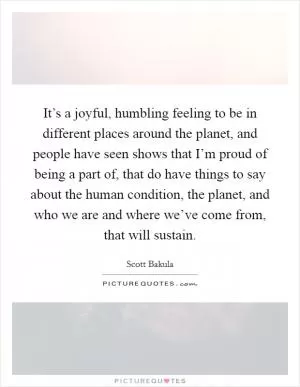 It’s a joyful, humbling feeling to be in different places around the planet, and people have seen shows that I’m proud of being a part of, that do have things to say about the human condition, the planet, and who we are and where we’ve come from, that will sustain Picture Quote #1