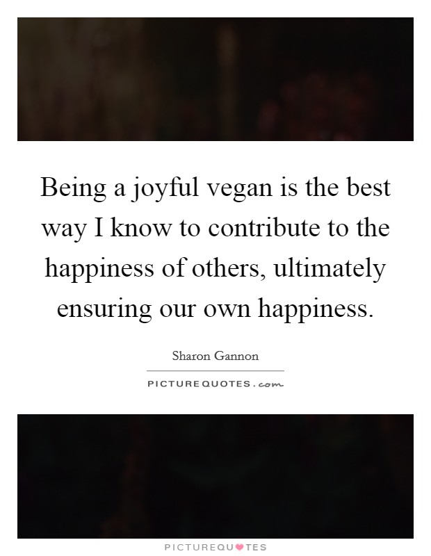 Being a joyful vegan is the best way I know to contribute to the happiness of others, ultimately ensuring our own happiness. Picture Quote #1
