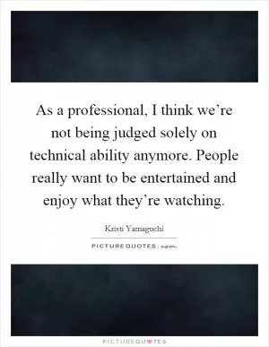 As a professional, I think we’re not being judged solely on technical ability anymore. People really want to be entertained and enjoy what they’re watching Picture Quote #1
