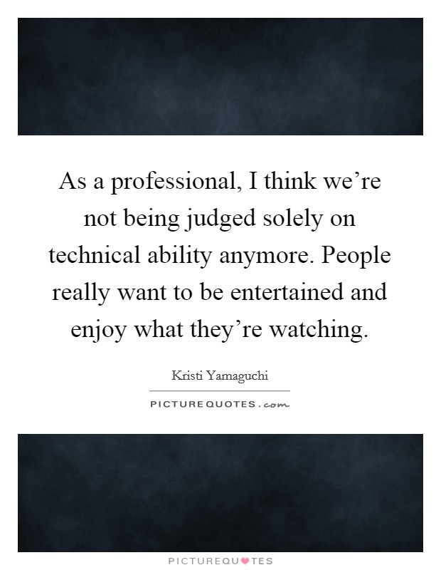 As a professional, I think we're not being judged solely on technical ability anymore. People really want to be entertained and enjoy what they're watching. Picture Quote #1
