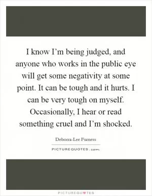 I know I’m being judged, and anyone who works in the public eye will get some negativity at some point. It can be tough and it hurts. I can be very tough on myself. Occasionally, I hear or read something cruel and I’m shocked Picture Quote #1