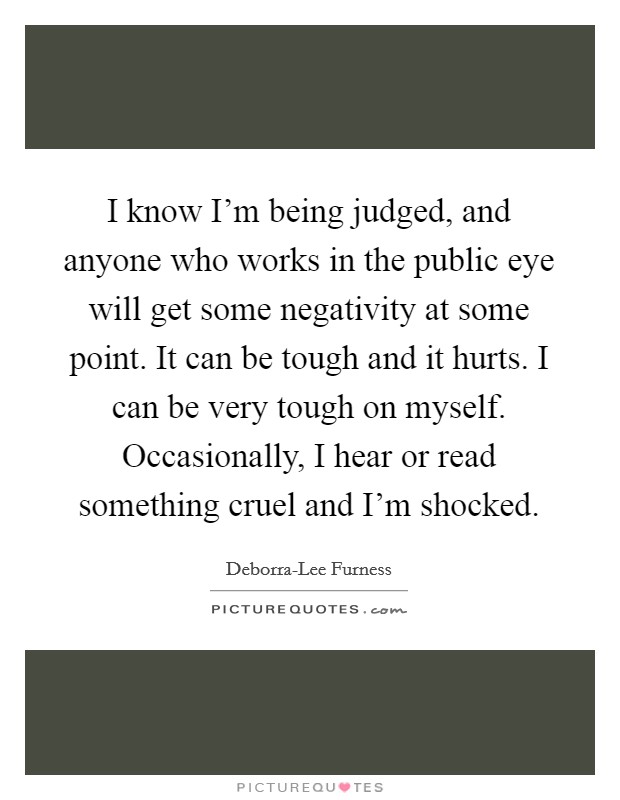 I know I'm being judged, and anyone who works in the public eye will get some negativity at some point. It can be tough and it hurts. I can be very tough on myself. Occasionally, I hear or read something cruel and I'm shocked. Picture Quote #1