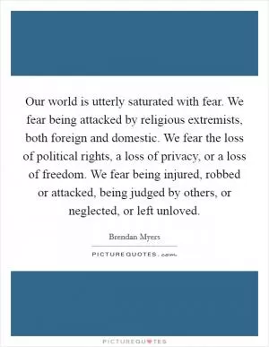 Our world is utterly saturated with fear. We fear being attacked by religious extremists, both foreign and domestic. We fear the loss of political rights, a loss of privacy, or a loss of freedom. We fear being injured, robbed or attacked, being judged by others, or neglected, or left unloved Picture Quote #1