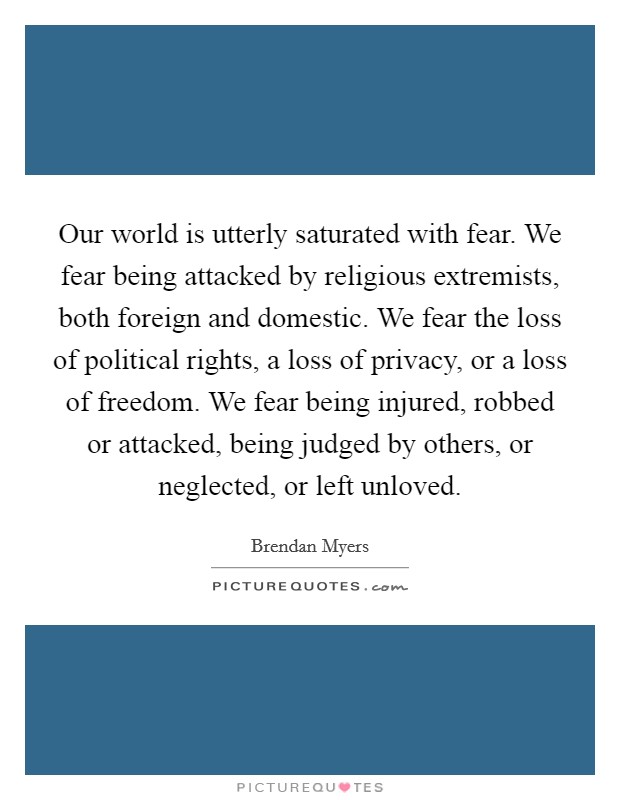Our world is utterly saturated with fear. We fear being attacked by religious extremists, both foreign and domestic. We fear the loss of political rights, a loss of privacy, or a loss of freedom. We fear being injured, robbed or attacked, being judged by others, or neglected, or left unloved. Picture Quote #1