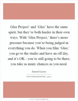 Glee Project’ and ‘Glee’ have the same spirit, but they’re both harder in their own ways. With ‘Glee Project,’ there’s more pressure because you’re being judged in everything you do. When you film ‘Glee,’ you go to the studio and have an off day, and it’s OK - you’re still going to be there; you take as many chances as you need Picture Quote #1