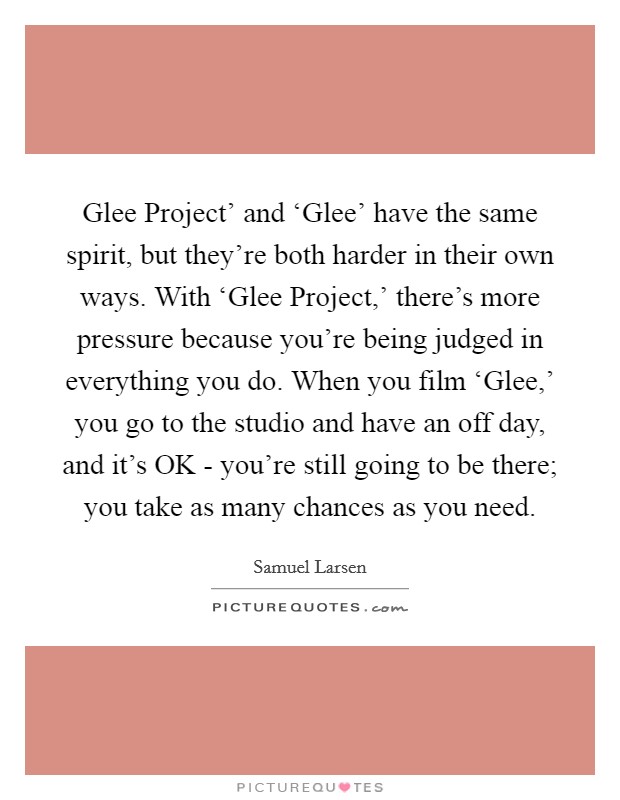Glee Project' and ‘Glee' have the same spirit, but they're both harder in their own ways. With ‘Glee Project,' there's more pressure because you're being judged in everything you do. When you film ‘Glee,' you go to the studio and have an off day, and it's OK - you're still going to be there; you take as many chances as you need. Picture Quote #1