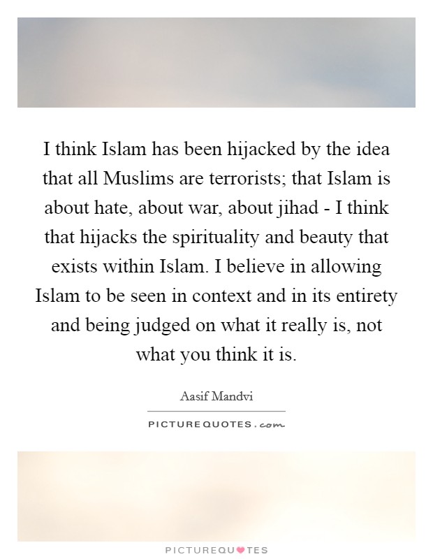 I think Islam has been hijacked by the idea that all Muslims are terrorists; that Islam is about hate, about war, about jihad - I think that hijacks the spirituality and beauty that exists within Islam. I believe in allowing Islam to be seen in context and in its entirety and being judged on what it really is, not what you think it is. Picture Quote #1