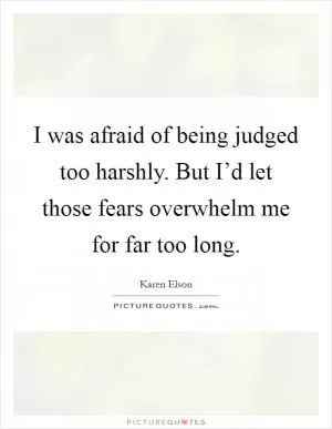 I was afraid of being judged too harshly. But I’d let those fears overwhelm me for far too long Picture Quote #1