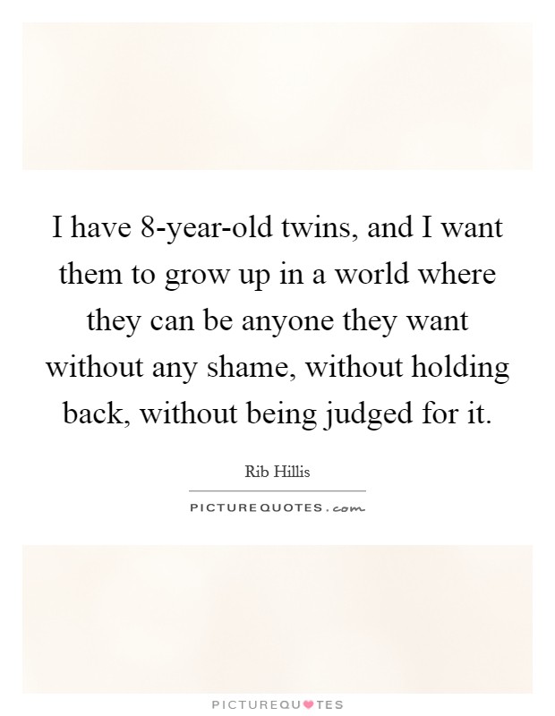 I have 8-year-old twins, and I want them to grow up in a world where they can be anyone they want without any shame, without holding back, without being judged for it. Picture Quote #1
