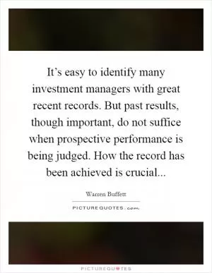 It’s easy to identify many investment managers with great recent records. But past results, though important, do not suffice when prospective performance is being judged. How the record has been achieved is crucial Picture Quote #1
