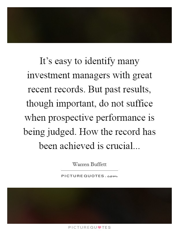 It's easy to identify many investment managers with great recent records. But past results, though important, do not suffice when prospective performance is being judged. How the record has been achieved is crucial... Picture Quote #1