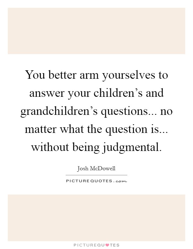 You better arm yourselves to answer your children's and grandchildren's questions... no matter what the question is... without being judgmental. Picture Quote #1