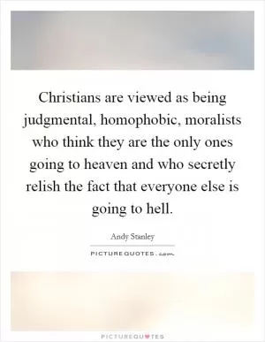 Christians are viewed as being judgmental, homophobic, moralists who think they are the only ones going to heaven and who secretly relish the fact that everyone else is going to hell Picture Quote #1