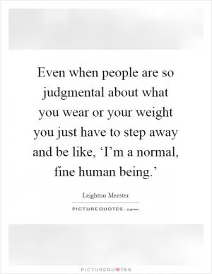 Even when people are so judgmental about what you wear or your weight you just have to step away and be like, ‘I’m a normal, fine human being.’ Picture Quote #1