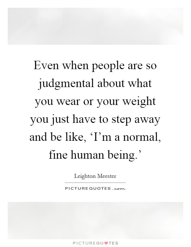 Even when people are so judgmental about what you wear or your weight you just have to step away and be like, ‘I'm a normal, fine human being.' Picture Quote #1