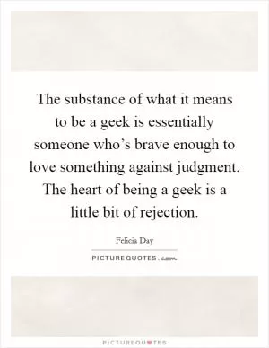 The substance of what it means to be a geek is essentially someone who’s brave enough to love something against judgment. The heart of being a geek is a little bit of rejection Picture Quote #1