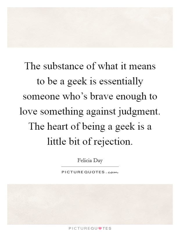 The substance of what it means to be a geek is essentially someone who's brave enough to love something against judgment. The heart of being a geek is a little bit of rejection. Picture Quote #1