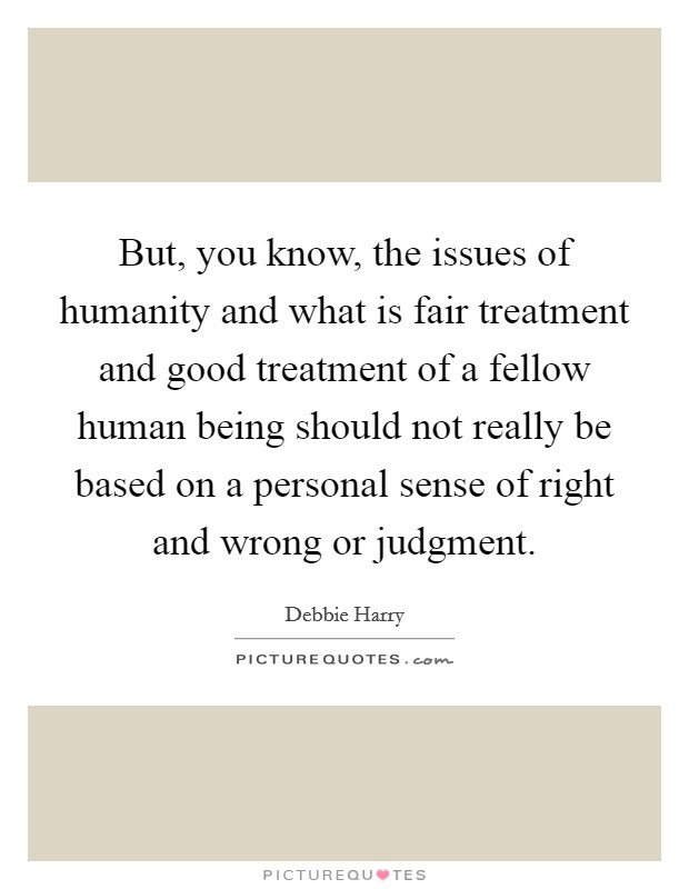 But, you know, the issues of humanity and what is fair treatment and good treatment of a fellow human being should not really be based on a personal sense of right and wrong or judgment. Picture Quote #1