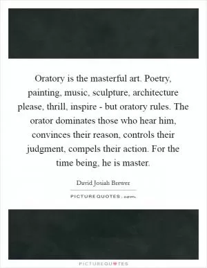 Oratory is the masterful art. Poetry, painting, music, sculpture, architecture please, thrill, inspire - but oratory rules. The orator dominates those who hear him, convinces their reason, controls their judgment, compels their action. For the time being, he is master Picture Quote #1