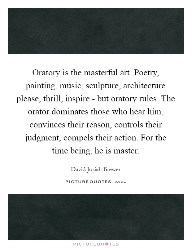 Oratory is the masterful art. Poetry, painting, music, sculpture, architecture please, thrill, inspire - but oratory rules. The orator dominates those who hear him, convinces their reason, controls their judgment, compels their action. For the time being, he is master. Picture Quote #1