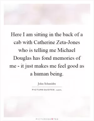 Here I am sitting in the back of a cab with Catherine Zeta-Jones who is telling me Michael Douglas has fond memories of me - it just makes me feel good as a human being Picture Quote #1
