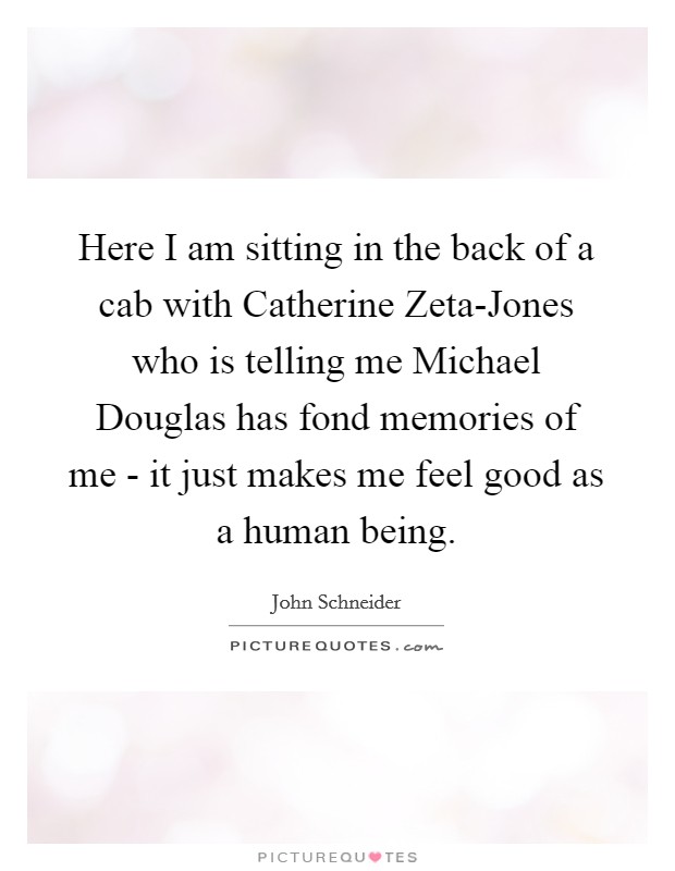 Here I am sitting in the back of a cab with Catherine Zeta-Jones who is telling me Michael Douglas has fond memories of me - it just makes me feel good as a human being. Picture Quote #1