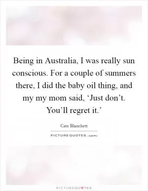 Being in Australia, I was really sun conscious. For a couple of summers there, I did the baby oil thing, and my my mom said, ‘Just don’t. You’ll regret it.’ Picture Quote #1