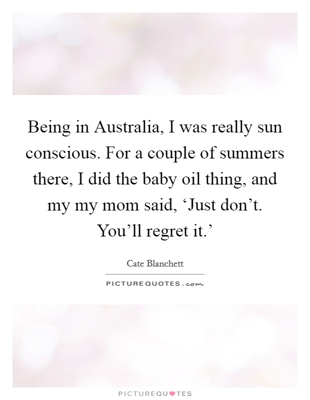 Being in Australia, I was really sun conscious. For a couple of summers there, I did the baby oil thing, and my my mom said, ‘Just don't. You'll regret it.' Picture Quote #1