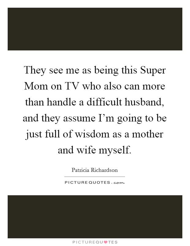 They see me as being this Super Mom on TV who also can more than handle a difficult husband, and they assume I'm going to be just full of wisdom as a mother and wife myself. Picture Quote #1