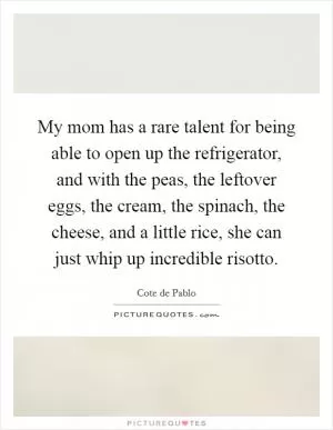 My mom has a rare talent for being able to open up the refrigerator, and with the peas, the leftover eggs, the cream, the spinach, the cheese, and a little rice, she can just whip up incredible risotto Picture Quote #1