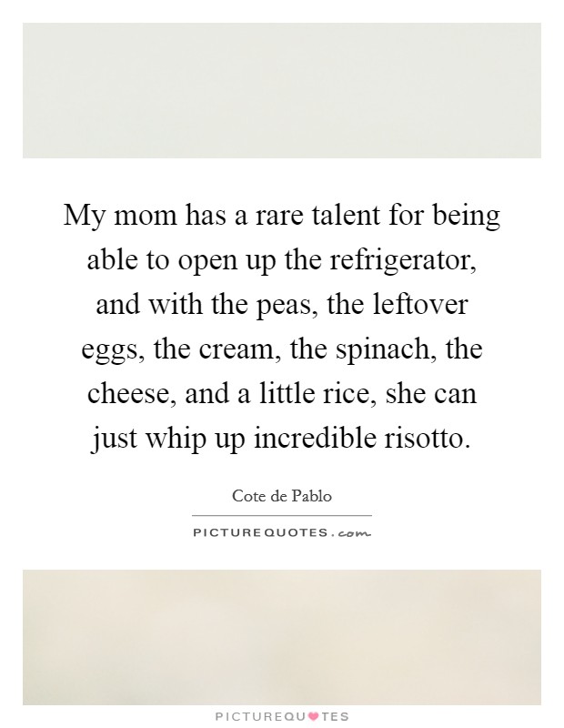 My mom has a rare talent for being able to open up the refrigerator, and with the peas, the leftover eggs, the cream, the spinach, the cheese, and a little rice, she can just whip up incredible risotto. Picture Quote #1