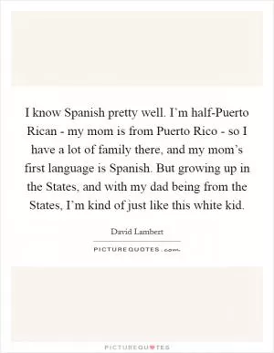 I know Spanish pretty well. I’m half-Puerto Rican - my mom is from Puerto Rico - so I have a lot of family there, and my mom’s first language is Spanish. But growing up in the States, and with my dad being from the States, I’m kind of just like this white kid Picture Quote #1