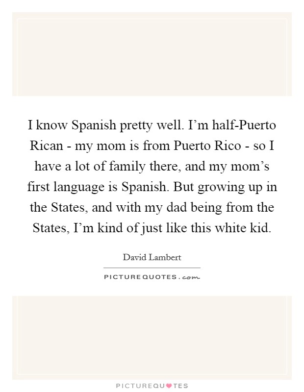 I know Spanish pretty well. I'm half-Puerto Rican - my mom is from Puerto Rico - so I have a lot of family there, and my mom's first language is Spanish. But growing up in the States, and with my dad being from the States, I'm kind of just like this white kid. Picture Quote #1