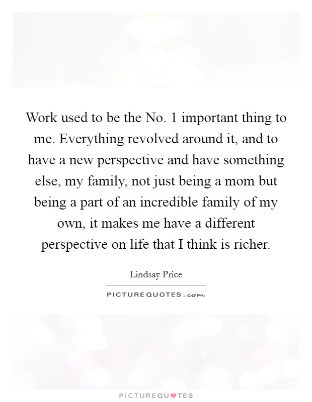 Work used to be the No. 1 important thing to me. Everything revolved around it, and to have a new perspective and have something else, my family, not just being a mom but being a part of an incredible family of my own, it makes me have a different perspective on life that I think is richer. Picture Quote #1