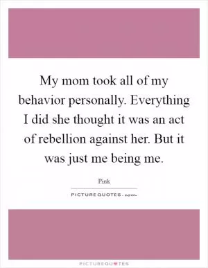 My mom took all of my behavior personally. Everything I did she thought it was an act of rebellion against her. But it was just me being me Picture Quote #1