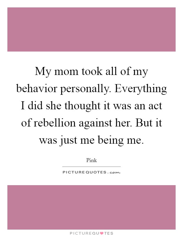 My mom took all of my behavior personally. Everything I did she thought it was an act of rebellion against her. But it was just me being me. Picture Quote #1