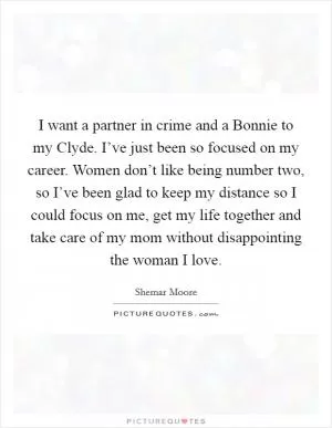 I want a partner in crime and a Bonnie to my Clyde. I’ve just been so focused on my career. Women don’t like being number two, so I’ve been glad to keep my distance so I could focus on me, get my life together and take care of my mom without disappointing the woman I love Picture Quote #1