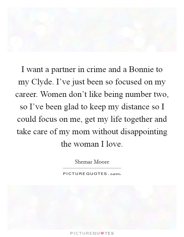 I want a partner in crime and a Bonnie to my Clyde. I've just been so focused on my career. Women don't like being number two, so I've been glad to keep my distance so I could focus on me, get my life together and take care of my mom without disappointing the woman I love. Picture Quote #1