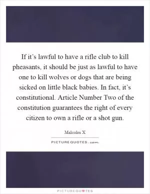 If it’s lawful to have a rifle club to kill pheasants, it should be just as lawful to have one to kill wolves or dogs that are being sicked on little black babies. In fact, it’s constitutional. Article Number Two of the constitution guarantees the right of every citizen to own a rifle or a shot gun Picture Quote #1